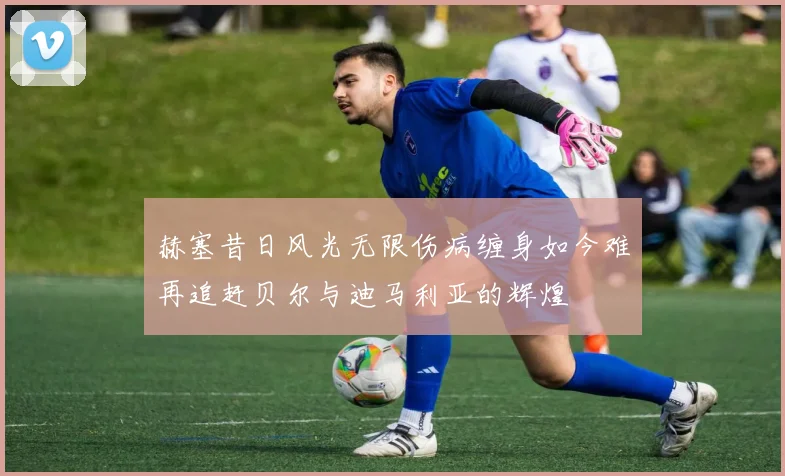 赫塞昔日风光无限伤病缠身如今难再追赶贝尔与迪马利亚的辉煌