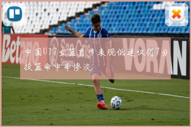 中国U17女篮首节表现低迷仅得7分投篮命中率惨淡