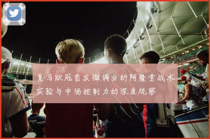 皇马欧冠首发微调分析阿隆索战术实验与中场控制力的深度观察