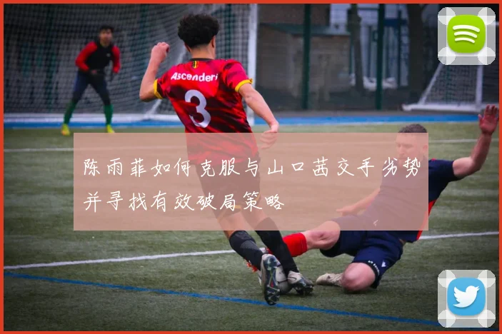 陈雨菲如何克服与山口茜交手劣势并寻找有效破局策略