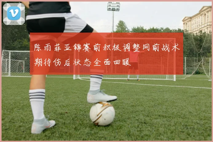 陈雨菲亚锦赛前积极调整网前战术期待伤后状态全面回暖