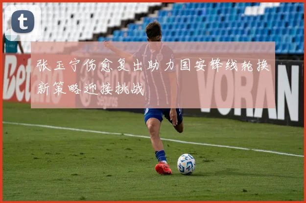 张玉宁伤愈复出助力国安锋线轮换新策略迎接挑战