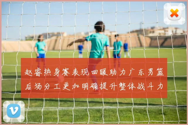 赵睿热身赛表现回暖助力广东男篮后场分工更加明确提升整体战斗力