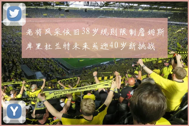 老将风采依旧38岁规则限制詹姆斯库里杜兰特未来或迎40岁新挑战