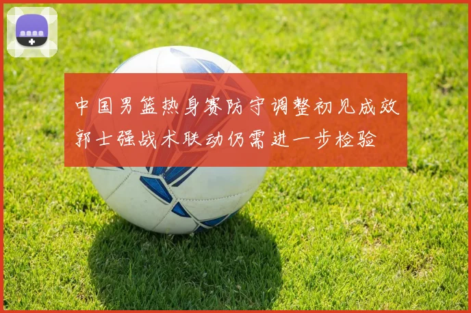 中国男篮热身赛防守调整初见成效郭士强战术联动仍需进一步检验